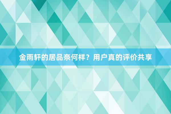 金雨轩的居品奈何样？用户真的评价共享