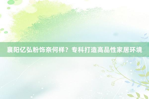 襄阳亿弘粉饰奈何样?专科打造高品性家居环境
