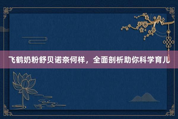 飞鹤奶粉舒贝诺奈何样，全面剖析助你科学育儿